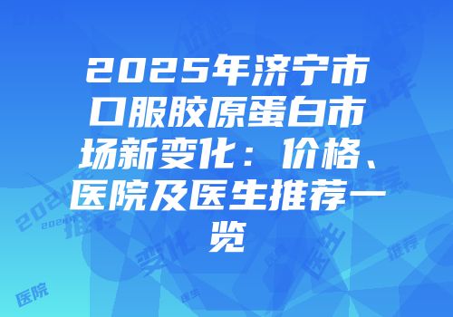 2025年济宁市口服胶原蛋白市场新变化：价格、医院及医生推荐一览