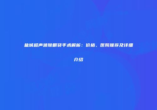 盐城超声波除眼袋手术解析：价格、医院推荐及详细介绍