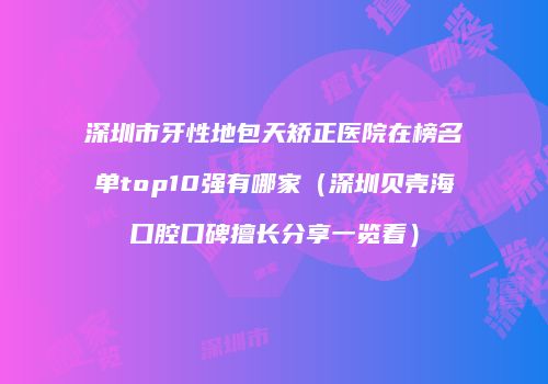 深圳市牙性地包天矫正医院在榜名单top10强有哪家（深圳贝壳海口腔口碑擅长分享一览看）