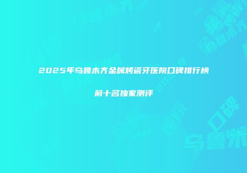 2025年乌鲁木齐金属烤瓷牙医院口碑排行榜前十名独家测评