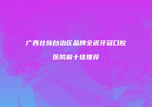 广西壮族自治区品牌全瓷牙冠口腔医院前十佳推荐