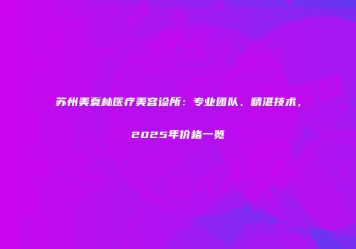 苏州美夏林医疗美容诊所：专业团队、精湛技术，2025年价格一览
