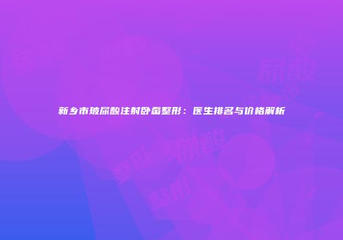 新乡市玻尿酸注射卧蚕整形：医生排名与价格解析
