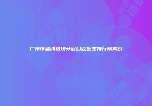 广州市登腾锆块牙冠口腔医生排行榜揭晓