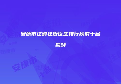 安康市注射祛斑医生排行榜前十名揭晓