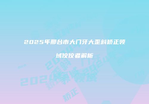 2025年邢台市大门牙大歪斜矫正领域佼佼者解析