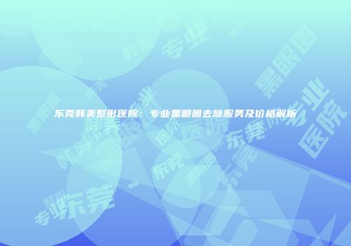 东莞韩美整形医院：专业黑眼圈去除服务及价格解析