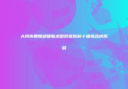 大同市腰腹部吸脂术整形医院前十强排名榜揭晓
