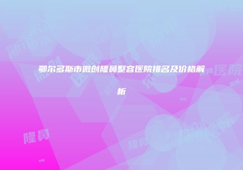 鄂尔多斯市微创隆鼻整容医院排名及价格解析