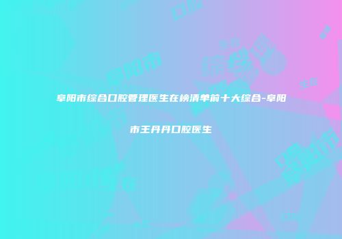 阜阳市综合口腔管理医生在榜清单前十大综合-阜阳市王丹丹口腔医生