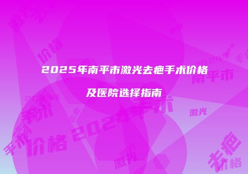 2025年南平市激光去疤手术价格及医院选择指南