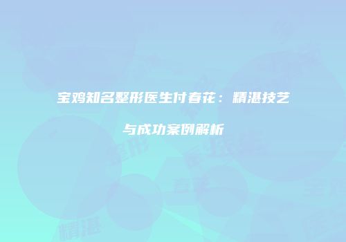 宝鸡知名整形医生付春花：精湛技艺与成功案例解析