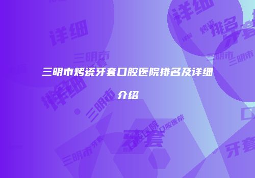三明市烤瓷牙套口腔医院排名及详细介绍