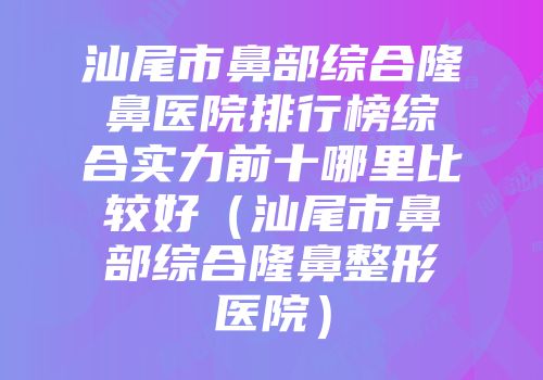 汕尾市鼻部综合隆鼻医院排行榜综合实力前十哪里比较好（汕尾市鼻部综合隆鼻整形医院）