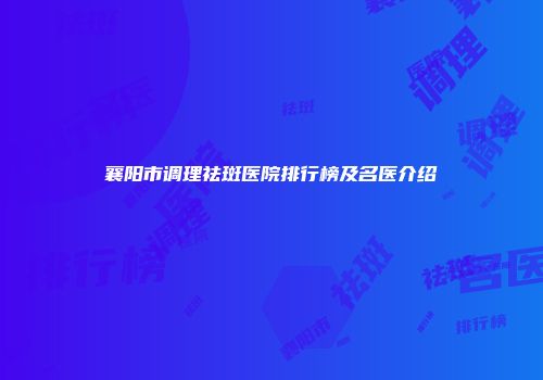 襄阳市调理祛斑医院排行榜及名医介绍