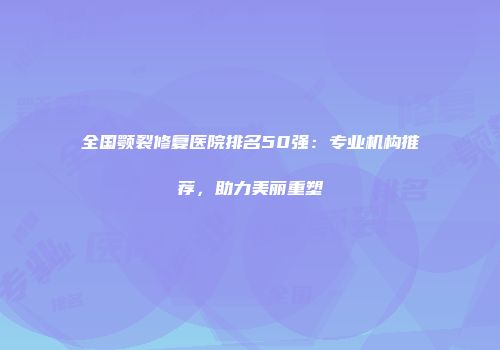 全国颚裂修复医院排名50强：专业机构推荐，助力美丽重塑