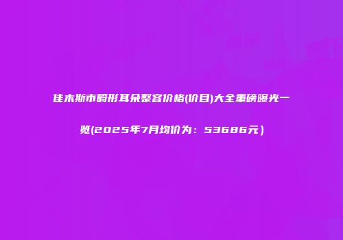 佳木斯市畸形耳朵整容价格(价目)大全重磅曝光一览(2025年7月均价为：53686元）