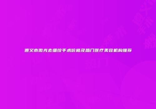 遵义市激光去细纹手术价格及热门医疗美容机构推荐