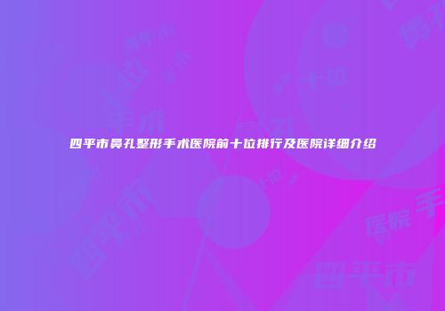 四平市鼻孔整形手术医院前十位排行及医院详细介绍