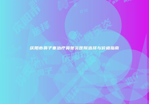 庆阳市鼻子塞治疗鼻窦炎医院选择与价格指南
