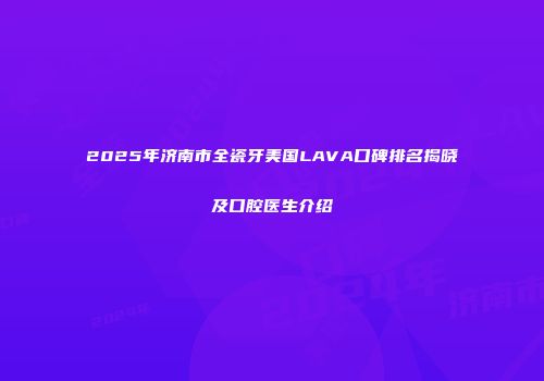 2025年济南市全瓷牙美国LAVA口碑排名揭晓及口腔医生介绍