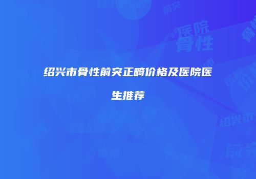 绍兴市骨性前突正畸价格及医院医生推荐