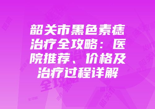 韶关市黑色素痣治疗全攻略：医院推荐、价格及治疗过程详解