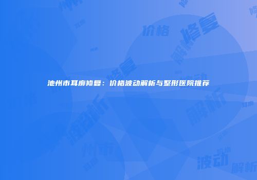 池州市耳廓修复：价格波动解析与整形医院推荐
