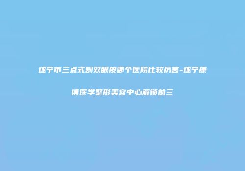遂宁市三点式割双眼皮哪个医院比较厉害-遂宁康博医学整形美容中心解锁前三