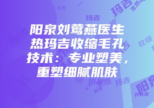 阳泉刘莺燕医生热玛吉收缩毛孔技术：专业塑美，重塑细腻肌肤
