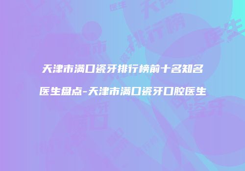 天津市满口瓷牙排行榜前十名知名医生盘点-天津市满口瓷牙口腔医生