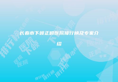 长春市下颌正畸医院排行榜及专家介绍