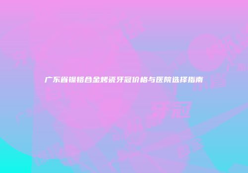广东省镍铬合金烤瓷牙冠价格与医院选择指南
