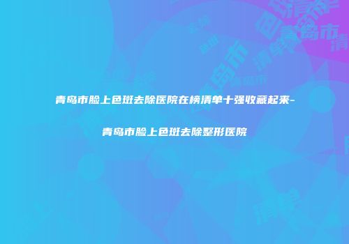 青岛市脸上色斑去除医院在榜清单十强收藏起来-青岛市脸上色斑去除整形医院