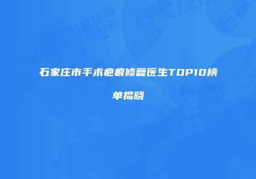 石家庄市手术疤痕修复医生TOP10榜单揭晓