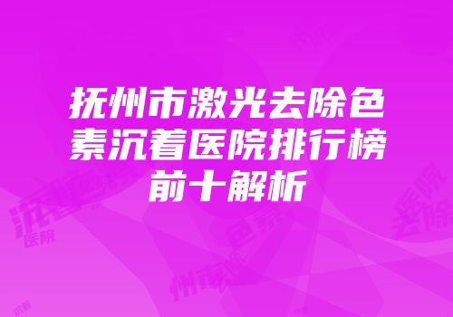 抚州市激光去除色素沉着医院排行榜前十解析