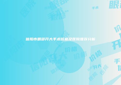 信阳市眼部开大手术价格及医院推荐分析