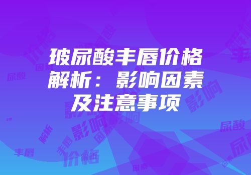玻尿酸丰唇价格解析：影响因素及注意事项