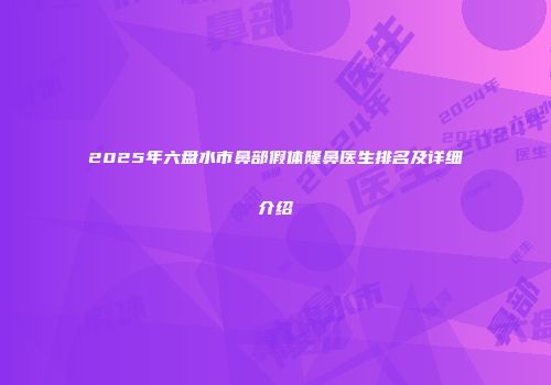 2025年六盘水市鼻部假体隆鼻医生排名及详细介绍