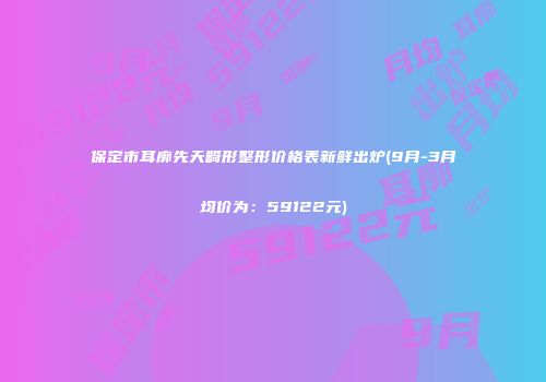 保定市耳廓先天畸形整形价格表新鲜出炉(9月-3月均价为：59122元)