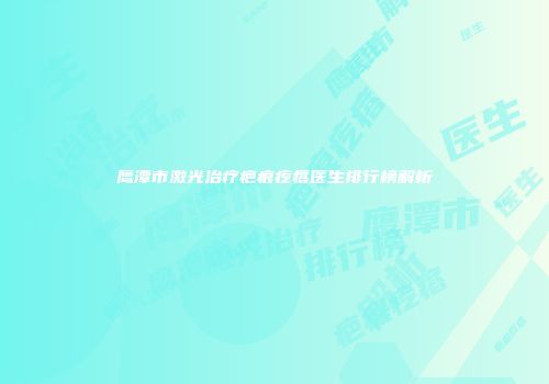 鹰潭市激光治疗疤痕疙瘩医生排行榜解析