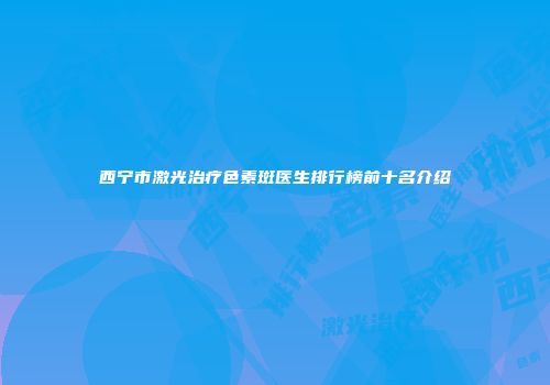 西宁市激光治疗色素斑医生排行榜前十名介绍