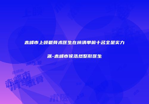 赤峰市上颌截骨术医生在榜清单前十名全是实力派-赤峰市侯浩然整形医生