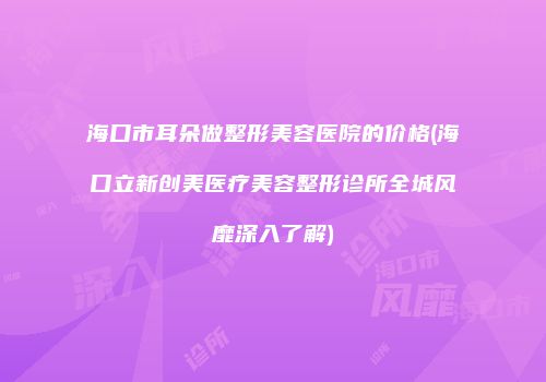 海口市耳朵做整形美容医院的价格(海口立新创美医疗美容整形诊所全城风靡深入了解)