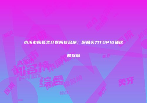 本溪市陶瓷美牙医院排名榜：综合实力TOP10强医院详解