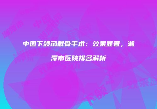 中国下颌角截骨手术：效果显著，湘潭市医院排名解析