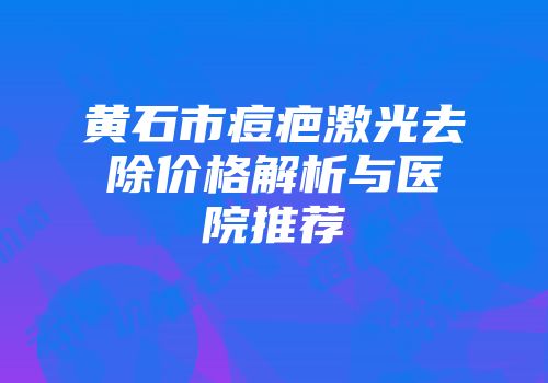黄石市痘疤激光去除价格解析与医院推荐