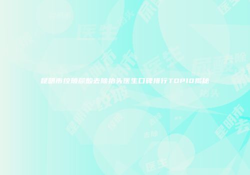 昆明市纹玻尿酸去除抬头医生口碑排行TOP10揭秘