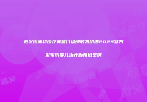 遵义医美特医疗美容门诊部收费明细2025官方发布附婴儿治疗咖啡斑案例