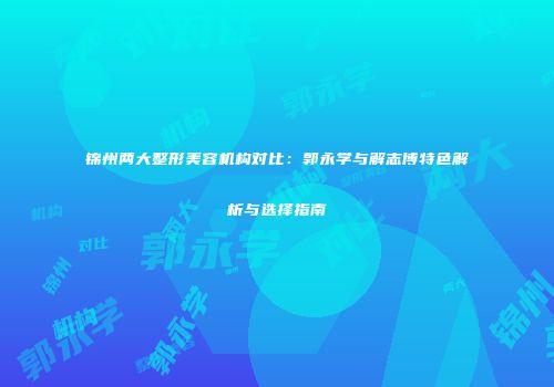 锦州两大整形美容机构对比：郭永学与解志博特色解析与选择指南
